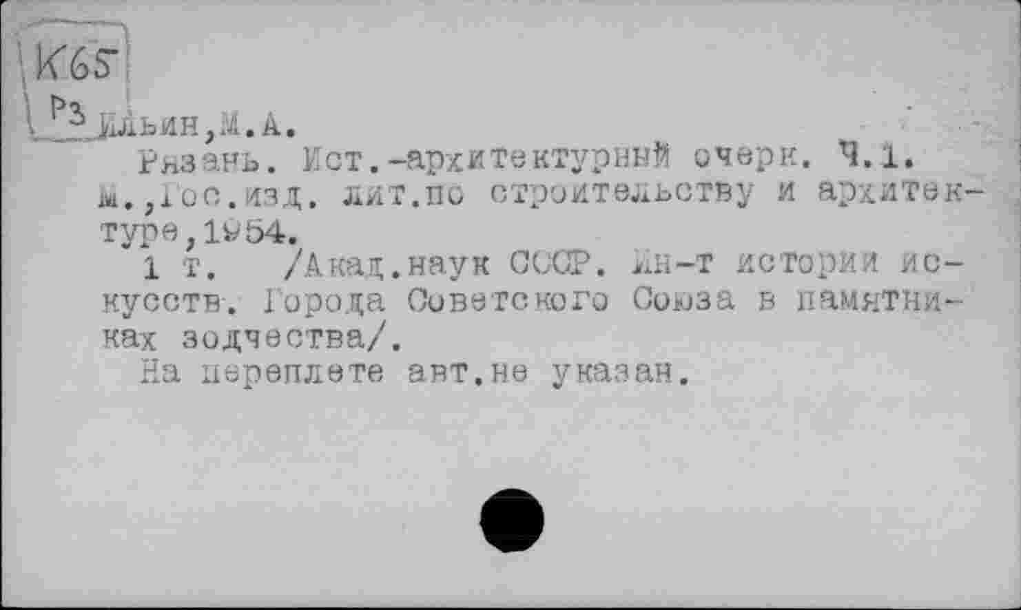 ﻿КбЯ
Ильин,M.A.
Рязань. Ист.-архитектурный очерк. 4.1. ш. ,юс.изд. дит.по строительству и архитек туре,1у54.
1 т. /Акад.наук СССР. Ин-Т истории искусств. Города Советского Союза в памятниках зодчества/.
На переплете авт.не указан.